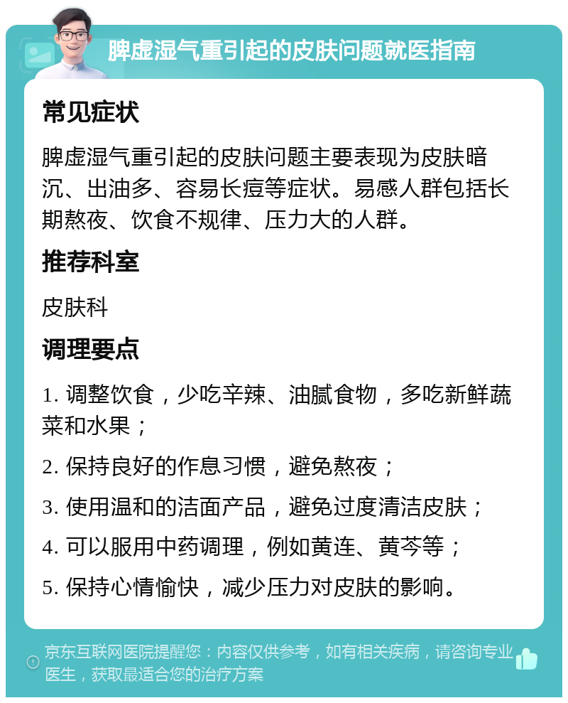 脾虚湿气重引起的皮肤问题就医指南 常见症状 脾虚湿气重引起的皮肤问题主要表现为皮肤暗沉、出油多、容易长痘等症状。易感人群包括长期熬夜、饮食不规律、压力大的人群。 推荐科室 皮肤科 调理要点 1. 调整饮食，少吃辛辣、油腻食物，多吃新鲜蔬菜和水果； 2. 保持良好的作息习惯，避免熬夜； 3. 使用温和的洁面产品，避免过度清洁皮肤； 4. 可以服用中药调理，例如黄连、黄芩等； 5. 保持心情愉快，减少压力对皮肤的影响。