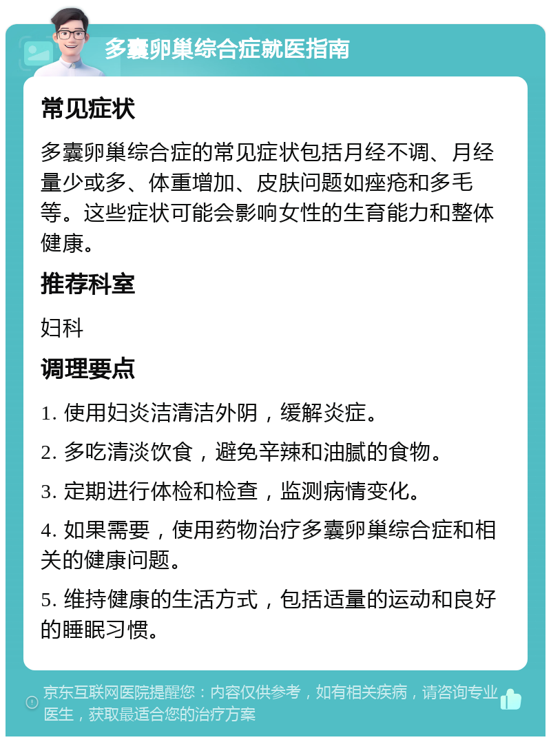 多囊卵巢综合症就医指南 常见症状 多囊卵巢综合症的常见症状包括月经不调、月经量少或多、体重增加、皮肤问题如痤疮和多毛等。这些症状可能会影响女性的生育能力和整体健康。 推荐科室 妇科 调理要点 1. 使用妇炎洁清洁外阴，缓解炎症。 2. 多吃清淡饮食，避免辛辣和油腻的食物。 3. 定期进行体检和检查，监测病情变化。 4. 如果需要，使用药物治疗多囊卵巢综合症和相关的健康问题。 5. 维持健康的生活方式，包括适量的运动和良好的睡眠习惯。