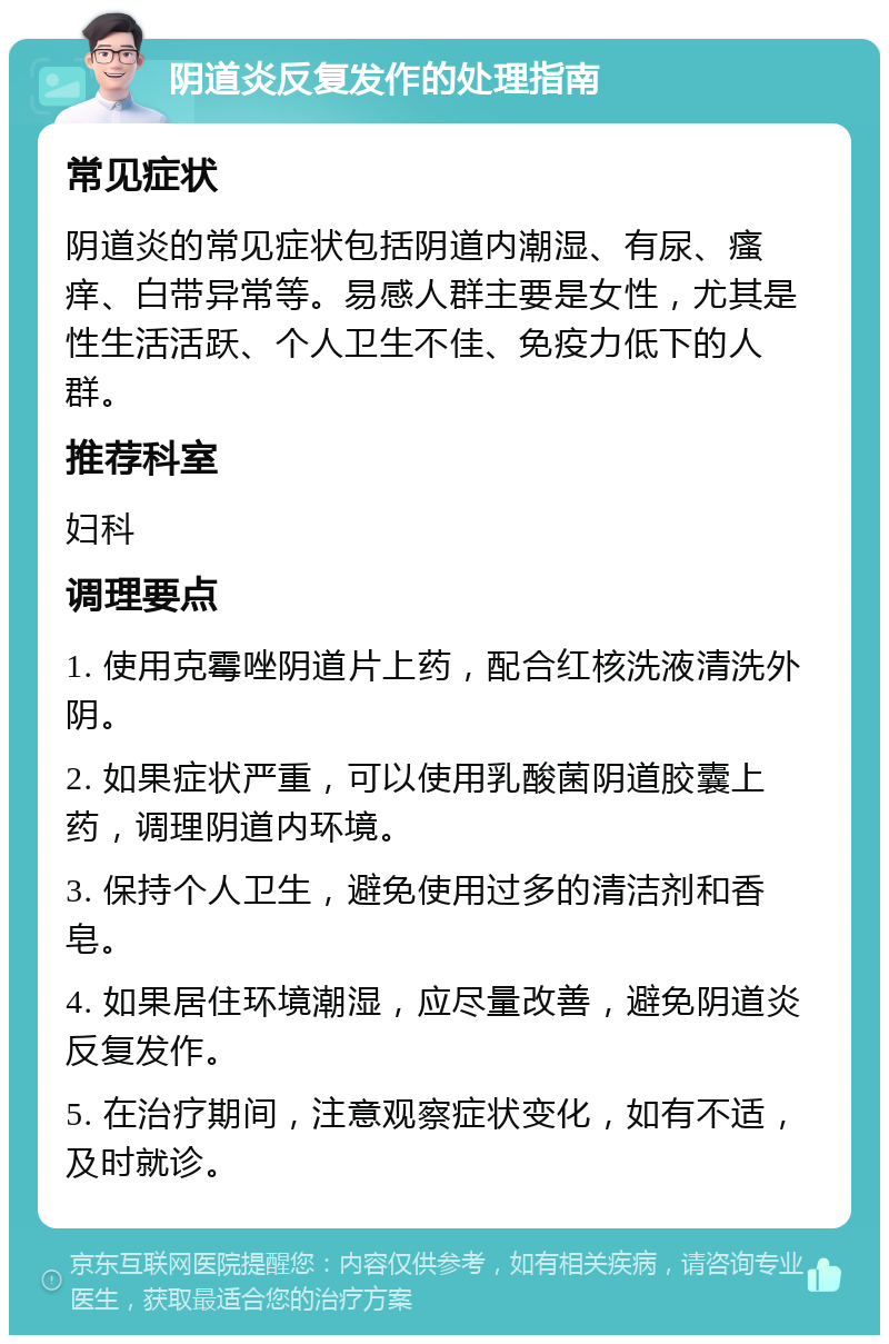 阴道炎反复发作的处理指南 常见症状 阴道炎的常见症状包括阴道内潮湿、有尿、瘙痒、白带异常等。易感人群主要是女性，尤其是性生活活跃、个人卫生不佳、免疫力低下的人群。 推荐科室 妇科 调理要点 1. 使用克霉唑阴道片上药，配合红核洗液清洗外阴。 2. 如果症状严重，可以使用乳酸菌阴道胶囊上药，调理阴道内环境。 3. 保持个人卫生，避免使用过多的清洁剂和香皂。 4. 如果居住环境潮湿，应尽量改善，避免阴道炎反复发作。 5. 在治疗期间，注意观察症状变化，如有不适，及时就诊。