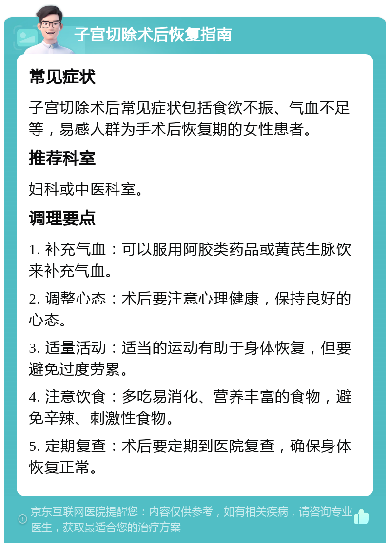 子宫切除术后恢复指南 常见症状 子宫切除术后常见症状包括食欲不振、气血不足等，易感人群为手术后恢复期的女性患者。 推荐科室 妇科或中医科室。 调理要点 1. 补充气血：可以服用阿胶类药品或黄芪生脉饮来补充气血。 2. 调整心态：术后要注意心理健康，保持良好的心态。 3. 适量活动：适当的运动有助于身体恢复，但要避免过度劳累。 4. 注意饮食：多吃易消化、营养丰富的食物，避免辛辣、刺激性食物。 5. 定期复查：术后要定期到医院复查，确保身体恢复正常。