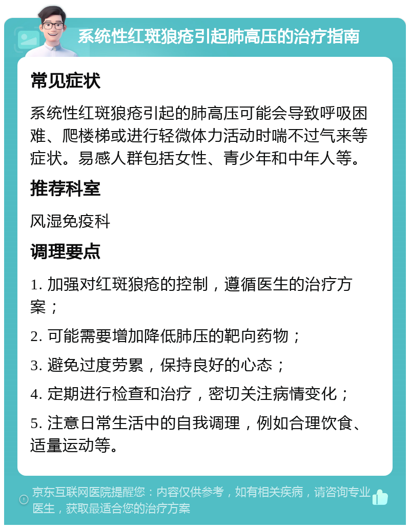 系统性红斑狼疮引起肺高压的治疗指南 常见症状 系统性红斑狼疮引起的肺高压可能会导致呼吸困难、爬楼梯或进行轻微体力活动时喘不过气来等症状。易感人群包括女性、青少年和中年人等。 推荐科室 风湿免疫科 调理要点 1. 加强对红斑狼疮的控制，遵循医生的治疗方案； 2. 可能需要增加降低肺压的靶向药物； 3. 避免过度劳累，保持良好的心态； 4. 定期进行检查和治疗，密切关注病情变化； 5. 注意日常生活中的自我调理，例如合理饮食、适量运动等。