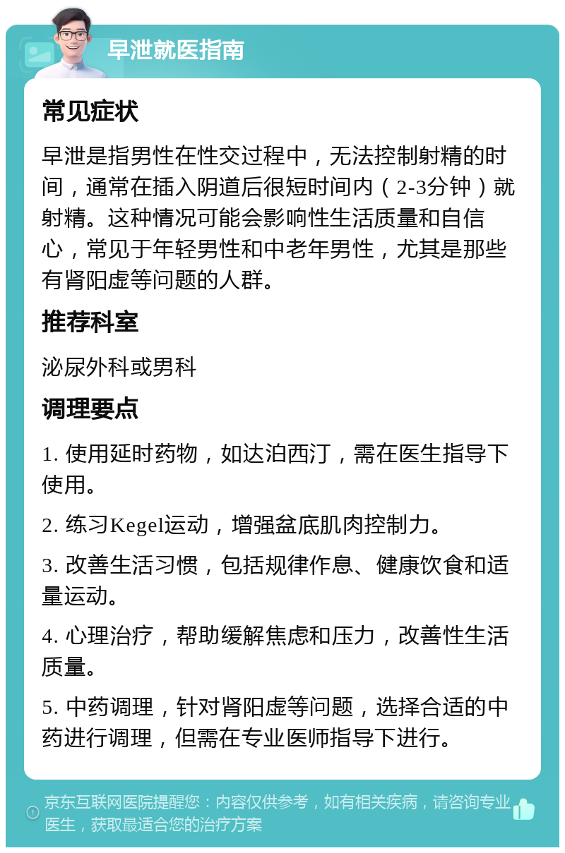 早泄就医指南 常见症状 早泄是指男性在性交过程中，无法控制射精的时间，通常在插入阴道后很短时间内（2-3分钟）就射精。这种情况可能会影响性生活质量和自信心，常见于年轻男性和中老年男性，尤其是那些有肾阳虚等问题的人群。 推荐科室 泌尿外科或男科 调理要点 1. 使用延时药物，如达泊西汀，需在医生指导下使用。 2. 练习Kegel运动，增强盆底肌肉控制力。 3. 改善生活习惯，包括规律作息、健康饮食和适量运动。 4. 心理治疗，帮助缓解焦虑和压力，改善性生活质量。 5. 中药调理，针对肾阳虚等问题，选择合适的中药进行调理，但需在专业医师指导下进行。