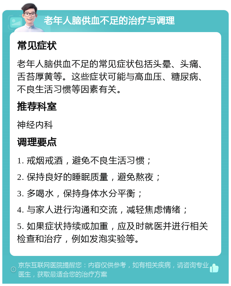 老年人脑供血不足的治疗与调理 常见症状 老年人脑供血不足的常见症状包括头晕、头痛、舌苔厚黄等。这些症状可能与高血压、糖尿病、不良生活习惯等因素有关。 推荐科室 神经内科 调理要点 1. 戒烟戒酒，避免不良生活习惯； 2. 保持良好的睡眠质量，避免熬夜； 3. 多喝水，保持身体水分平衡； 4. 与家人进行沟通和交流，减轻焦虑情绪； 5. 如果症状持续或加重，应及时就医并进行相关检查和治疗，例如发泡实验等。