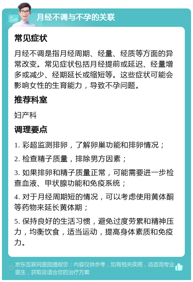 月经不调与不孕的关联 常见症状 月经不调是指月经周期、经量、经质等方面的异常改变。常见症状包括月经提前或延迟、经量增多或减少、经期延长或缩短等。这些症状可能会影响女性的生育能力，导致不孕问题。 推荐科室 妇产科 调理要点 1. 彩超监测排卵，了解卵巢功能和排卵情况； 2. 检查精子质量，排除男方因素； 3. 如果排卵和精子质量正常，可能需要进一步检查血液、甲状腺功能和免疫系统； 4. 对于月经周期短的情况，可以考虑使用黄体酮等药物来延长黄体期； 5. 保持良好的生活习惯，避免过度劳累和精神压力，均衡饮食，适当运动，提高身体素质和免疫力。