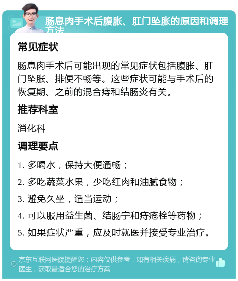 肠息肉手术后腹胀、肛门坠胀的原因和调理方法 常见症状 肠息肉手术后可能出现的常见症状包括腹胀、肛门坠胀、排便不畅等。这些症状可能与手术后的恢复期、之前的混合痔和结肠炎有关。 推荐科室 消化科 调理要点 1. 多喝水，保持大便通畅； 2. 多吃蔬菜水果，少吃红肉和油腻食物； 3. 避免久坐，适当运动； 4. 可以服用益生菌、结肠宁和痔疮栓等药物； 5. 如果症状严重，应及时就医并接受专业治疗。