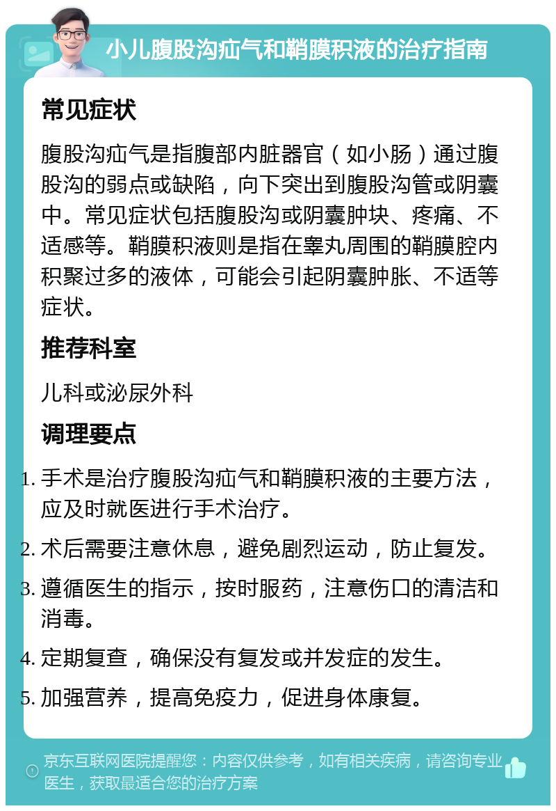 小儿腹股沟疝气和鞘膜积液的治疗指南 常见症状 腹股沟疝气是指腹部内脏器官（如小肠）通过腹股沟的弱点或缺陷，向下突出到腹股沟管或阴囊中。常见症状包括腹股沟或阴囊肿块、疼痛、不适感等。鞘膜积液则是指在睾丸周围的鞘膜腔内积聚过多的液体，可能会引起阴囊肿胀、不适等症状。 推荐科室 儿科或泌尿外科 调理要点 手术是治疗腹股沟疝气和鞘膜积液的主要方法，应及时就医进行手术治疗。 术后需要注意休息，避免剧烈运动，防止复发。 遵循医生的指示，按时服药，注意伤口的清洁和消毒。 定期复查，确保没有复发或并发症的发生。 加强营养，提高免疫力，促进身体康复。