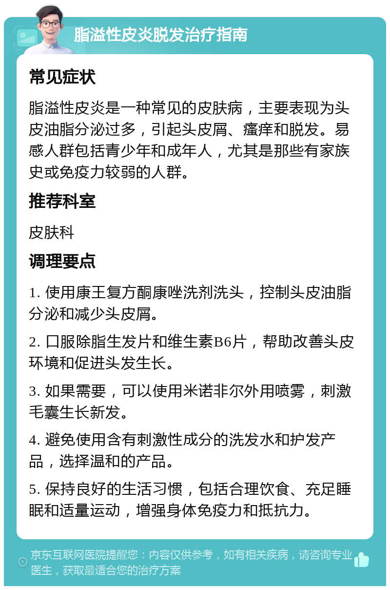 脂溢性皮炎脱发治疗指南 常见症状 脂溢性皮炎是一种常见的皮肤病，主要表现为头皮油脂分泌过多，引起头皮屑、瘙痒和脱发。易感人群包括青少年和成年人，尤其是那些有家族史或免疫力较弱的人群。 推荐科室 皮肤科 调理要点 1. 使用康王复方酮康唑洗剂洗头，控制头皮油脂分泌和减少头皮屑。 2. 口服除脂生发片和维生素B6片，帮助改善头皮环境和促进头发生长。 3. 如果需要，可以使用米诺非尔外用喷雾，刺激毛囊生长新发。 4. 避免使用含有刺激性成分的洗发水和护发产品，选择温和的产品。 5. 保持良好的生活习惯，包括合理饮食、充足睡眠和适量运动，增强身体免疫力和抵抗力。