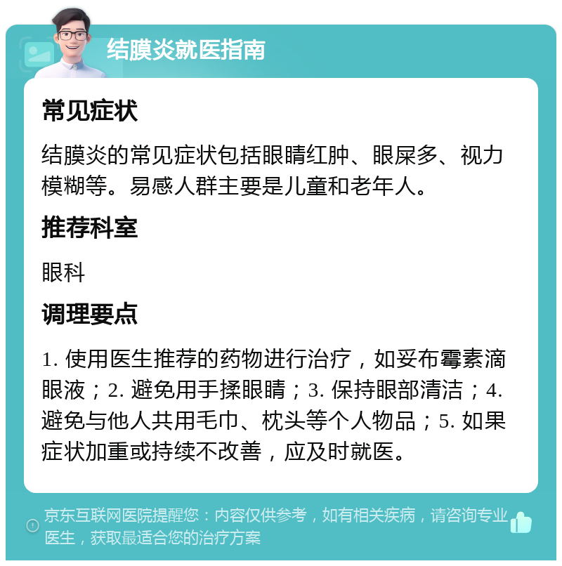 结膜炎就医指南 常见症状 结膜炎的常见症状包括眼睛红肿、眼屎多、视力模糊等。易感人群主要是儿童和老年人。 推荐科室 眼科 调理要点 1. 使用医生推荐的药物进行治疗，如妥布霉素滴眼液；2. 避免用手揉眼睛；3. 保持眼部清洁；4. 避免与他人共用毛巾、枕头等个人物品；5. 如果症状加重或持续不改善，应及时就医。