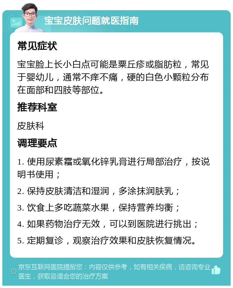 宝宝皮肤问题就医指南 常见症状 宝宝脸上长小白点可能是粟丘疹或脂肪粒，常见于婴幼儿，通常不痒不痛，硬的白色小颗粒分布在面部和四肢等部位。 推荐科室 皮肤科 调理要点 1. 使用尿素霜或氧化锌乳膏进行局部治疗，按说明书使用； 2. 保持皮肤清洁和湿润，多涂抹润肤乳； 3. 饮食上多吃蔬菜水果，保持营养均衡； 4. 如果药物治疗无效，可以到医院进行挑出； 5. 定期复诊，观察治疗效果和皮肤恢复情况。