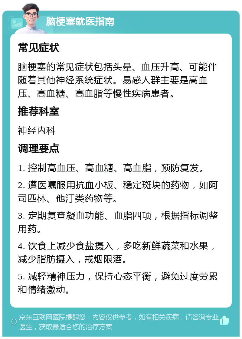 脑梗塞就医指南 常见症状 脑梗塞的常见症状包括头晕、血压升高、可能伴随着其他神经系统症状。易感人群主要是高血压、高血糖、高血脂等慢性疾病患者。 推荐科室 神经内科 调理要点 1. 控制高血压、高血糖、高血脂，预防复发。 2. 遵医嘱服用抗血小板、稳定斑块的药物，如阿司匹林、他汀类药物等。 3. 定期复查凝血功能、血脂四项，根据指标调整用药。 4. 饮食上减少食盐摄入，多吃新鲜蔬菜和水果，减少脂肪摄入，戒烟限酒。 5. 减轻精神压力，保持心态平衡，避免过度劳累和情绪激动。