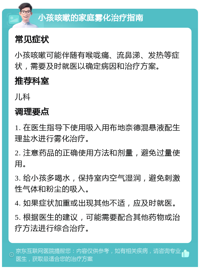 小孩咳嗽的家庭雾化治疗指南 常见症状 小孩咳嗽可能伴随有喉咙痛、流鼻涕、发热等症状，需要及时就医以确定病因和治疗方案。 推荐科室 儿科 调理要点 1. 在医生指导下使用吸入用布地奈德混悬液配生理盐水进行雾化治疗。 2. 注意药品的正确使用方法和剂量，避免过量使用。 3. 给小孩多喝水，保持室内空气湿润，避免刺激性气体和粉尘的吸入。 4. 如果症状加重或出现其他不适，应及时就医。 5. 根据医生的建议，可能需要配合其他药物或治疗方法进行综合治疗。