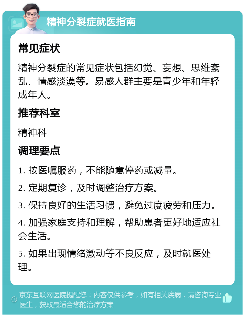 精神分裂症就医指南 常见症状 精神分裂症的常见症状包括幻觉、妄想、思维紊乱、情感淡漠等。易感人群主要是青少年和年轻成年人。 推荐科室 精神科 调理要点 1. 按医嘱服药，不能随意停药或减量。 2. 定期复诊，及时调整治疗方案。 3. 保持良好的生活习惯，避免过度疲劳和压力。 4. 加强家庭支持和理解，帮助患者更好地适应社会生活。 5. 如果出现情绪激动等不良反应，及时就医处理。