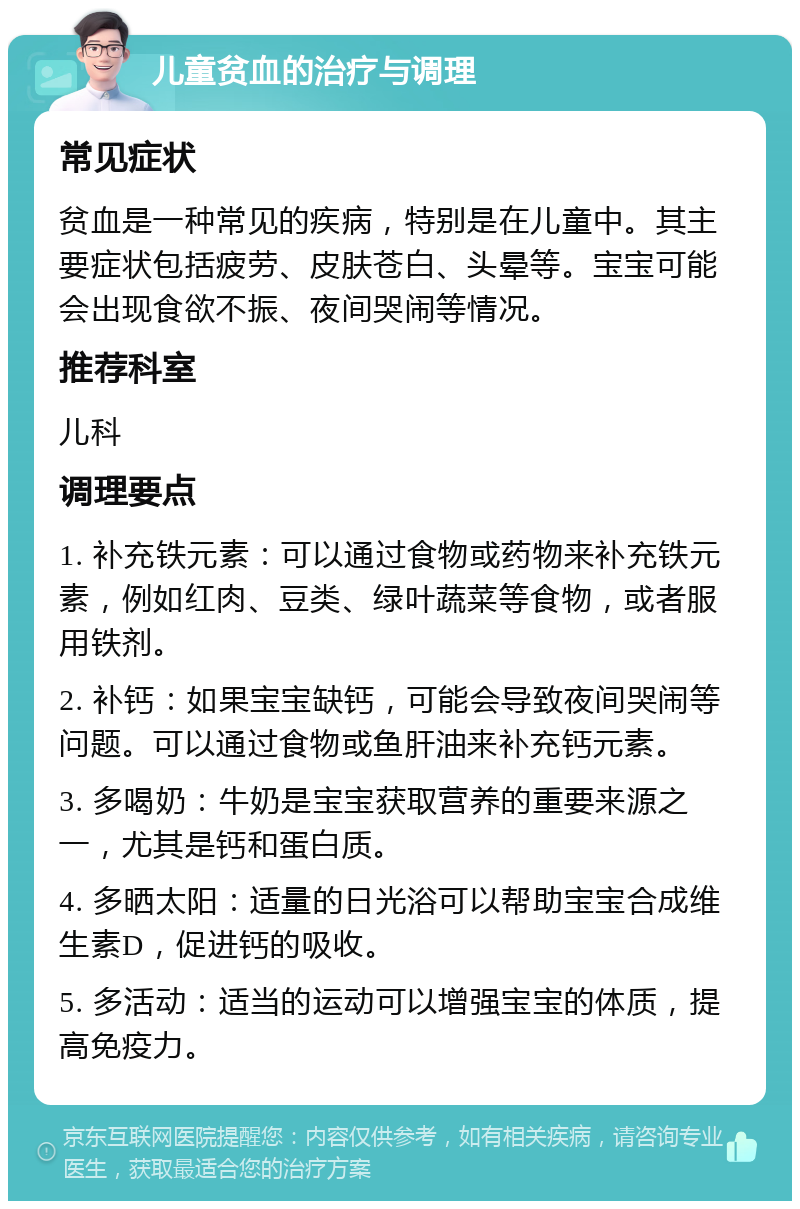 儿童贫血的治疗与调理 常见症状 贫血是一种常见的疾病，特别是在儿童中。其主要症状包括疲劳、皮肤苍白、头晕等。宝宝可能会出现食欲不振、夜间哭闹等情况。 推荐科室 儿科 调理要点 1. 补充铁元素：可以通过食物或药物来补充铁元素，例如红肉、豆类、绿叶蔬菜等食物，或者服用铁剂。 2. 补钙：如果宝宝缺钙，可能会导致夜间哭闹等问题。可以通过食物或鱼肝油来补充钙元素。 3. 多喝奶：牛奶是宝宝获取营养的重要来源之一，尤其是钙和蛋白质。 4. 多晒太阳：适量的日光浴可以帮助宝宝合成维生素D，促进钙的吸收。 5. 多活动：适当的运动可以增强宝宝的体质，提高免疫力。