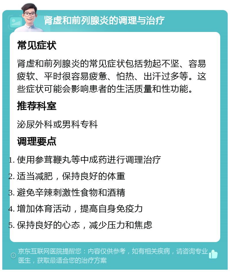 肾虚和前列腺炎的调理与治疗 常见症状 肾虚和前列腺炎的常见症状包括勃起不坚、容易疲软、平时很容易疲惫、怕热、出汗过多等。这些症状可能会影响患者的生活质量和性功能。 推荐科室 泌尿外科或男科专科 调理要点 使用参茸鞭丸等中成药进行调理治疗 适当减肥，保持良好的体重 避免辛辣刺激性食物和酒精 增加体育活动，提高自身免疫力 保持良好的心态，减少压力和焦虑