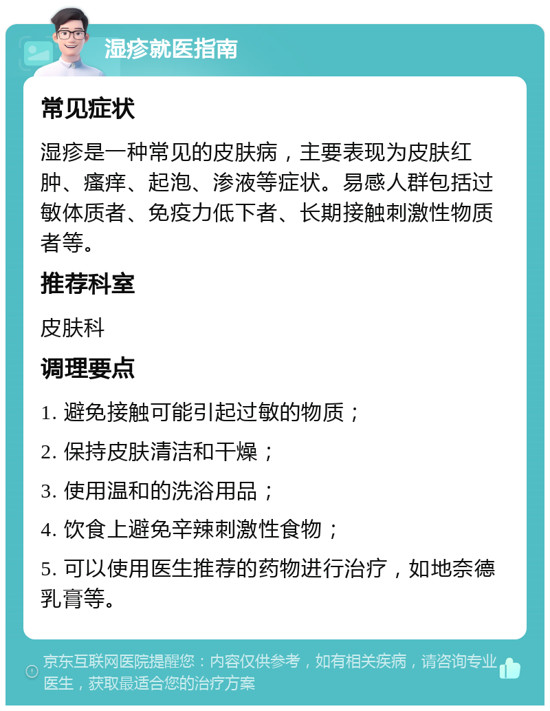 湿疹就医指南 常见症状 湿疹是一种常见的皮肤病，主要表现为皮肤红肿、瘙痒、起泡、渗液等症状。易感人群包括过敏体质者、免疫力低下者、长期接触刺激性物质者等。 推荐科室 皮肤科 调理要点 1. 避免接触可能引起过敏的物质； 2. 保持皮肤清洁和干燥； 3. 使用温和的洗浴用品； 4. 饮食上避免辛辣刺激性食物； 5. 可以使用医生推荐的药物进行治疗，如地奈德乳膏等。