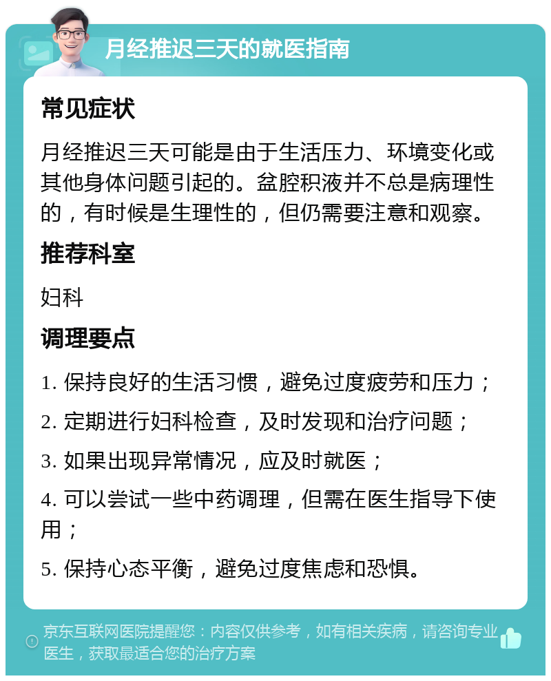 月经推迟三天的就医指南 常见症状 月经推迟三天可能是由于生活压力、环境变化或其他身体问题引起的。盆腔积液并不总是病理性的，有时候是生理性的，但仍需要注意和观察。 推荐科室 妇科 调理要点 1. 保持良好的生活习惯，避免过度疲劳和压力； 2. 定期进行妇科检查，及时发现和治疗问题； 3. 如果出现异常情况，应及时就医； 4. 可以尝试一些中药调理，但需在医生指导下使用； 5. 保持心态平衡，避免过度焦虑和恐惧。