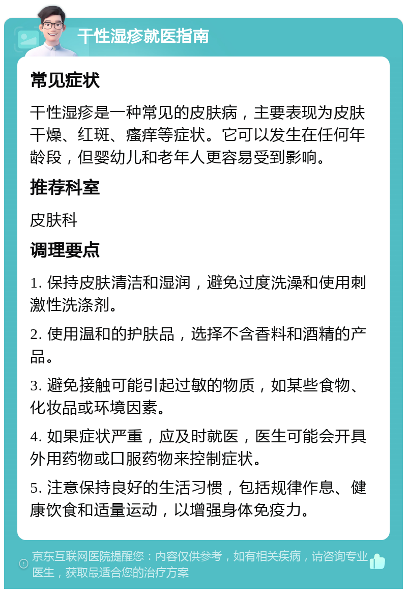 干性湿疹就医指南 常见症状 干性湿疹是一种常见的皮肤病，主要表现为皮肤干燥、红斑、瘙痒等症状。它可以发生在任何年龄段，但婴幼儿和老年人更容易受到影响。 推荐科室 皮肤科 调理要点 1. 保持皮肤清洁和湿润，避免过度洗澡和使用刺激性洗涤剂。 2. 使用温和的护肤品，选择不含香料和酒精的产品。 3. 避免接触可能引起过敏的物质，如某些食物、化妆品或环境因素。 4. 如果症状严重，应及时就医，医生可能会开具外用药物或口服药物来控制症状。 5. 注意保持良好的生活习惯，包括规律作息、健康饮食和适量运动，以增强身体免疫力。