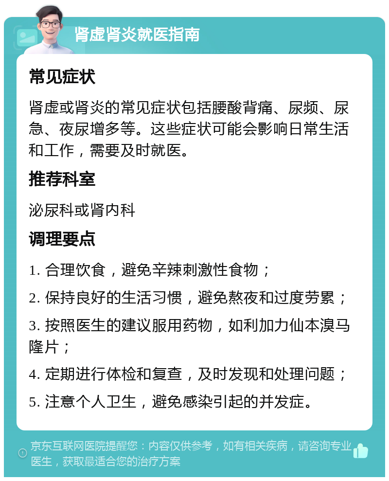 肾虚肾炎就医指南 常见症状 肾虚或肾炎的常见症状包括腰酸背痛、尿频、尿急、夜尿增多等。这些症状可能会影响日常生活和工作，需要及时就医。 推荐科室 泌尿科或肾内科 调理要点 1. 合理饮食，避免辛辣刺激性食物； 2. 保持良好的生活习惯，避免熬夜和过度劳累； 3. 按照医生的建议服用药物，如利加力仙本溴马隆片； 4. 定期进行体检和复查，及时发现和处理问题； 5. 注意个人卫生，避免感染引起的并发症。