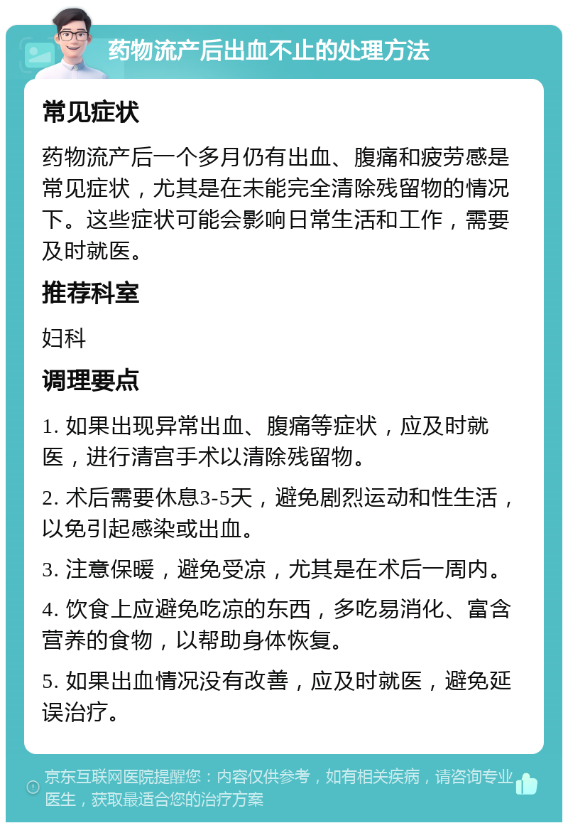 药物流产后出血不止的处理方法 常见症状 药物流产后一个多月仍有出血、腹痛和疲劳感是常见症状，尤其是在未能完全清除残留物的情况下。这些症状可能会影响日常生活和工作，需要及时就医。 推荐科室 妇科 调理要点 1. 如果出现异常出血、腹痛等症状，应及时就医，进行清宫手术以清除残留物。 2. 术后需要休息3-5天，避免剧烈运动和性生活，以免引起感染或出血。 3. 注意保暖，避免受凉，尤其是在术后一周内。 4. 饮食上应避免吃凉的东西，多吃易消化、富含营养的食物，以帮助身体恢复。 5. 如果出血情况没有改善，应及时就医，避免延误治疗。