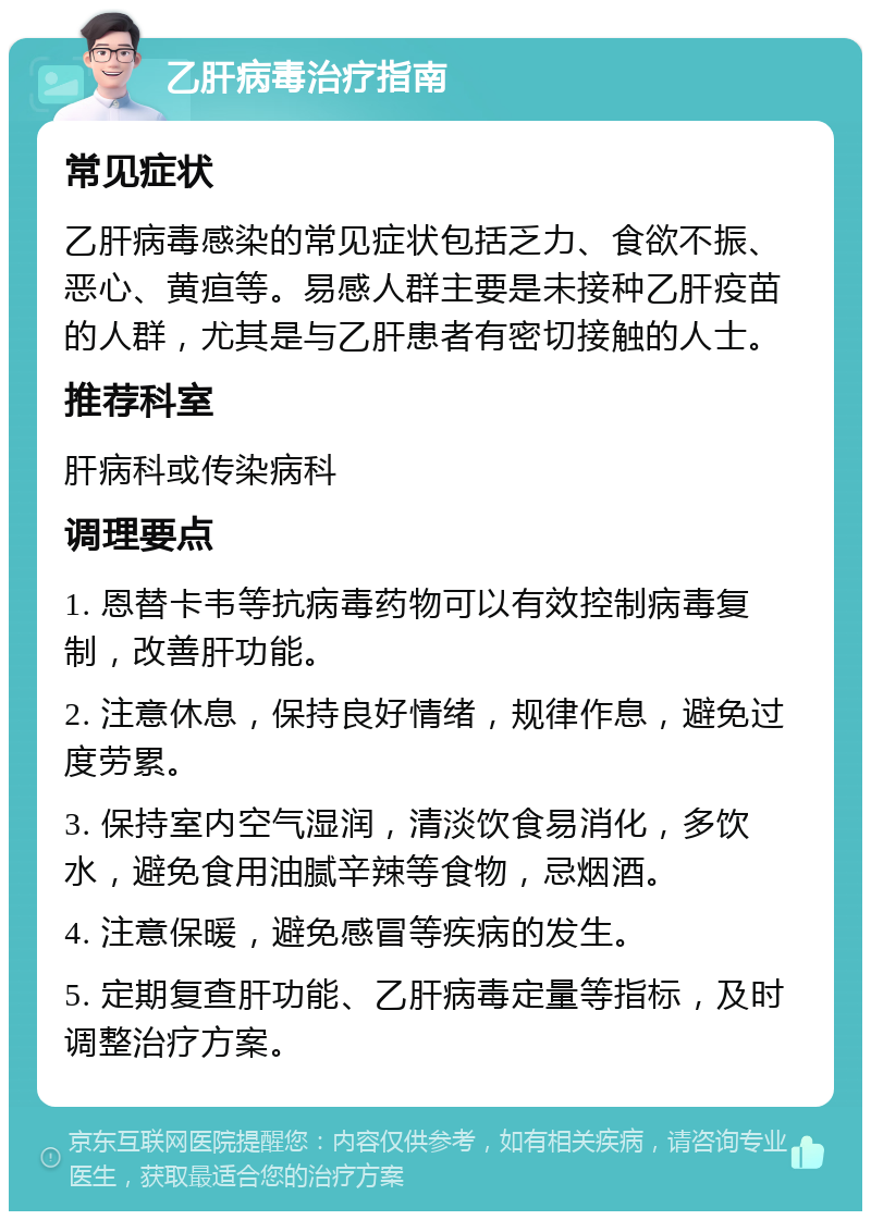 乙肝病毒治疗指南 常见症状 乙肝病毒感染的常见症状包括乏力、食欲不振、恶心、黄疸等。易感人群主要是未接种乙肝疫苗的人群，尤其是与乙肝患者有密切接触的人士。 推荐科室 肝病科或传染病科 调理要点 1. 恩替卡韦等抗病毒药物可以有效控制病毒复制，改善肝功能。 2. 注意休息，保持良好情绪，规律作息，避免过度劳累。 3. 保持室内空气湿润，清淡饮食易消化，多饮水，避免食用油腻辛辣等食物，忌烟酒。 4. 注意保暖，避免感冒等疾病的发生。 5. 定期复查肝功能、乙肝病毒定量等指标，及时调整治疗方案。