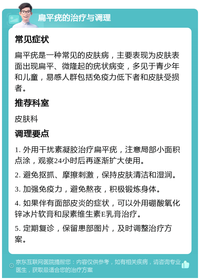 扁平疣的治疗与调理 常见症状 扁平疣是一种常见的皮肤病，主要表现为皮肤表面出现扁平、微隆起的疣状病变，多见于青少年和儿童，易感人群包括免疫力低下者和皮肤受损者。 推荐科室 皮肤科 调理要点 1. 外用干扰素凝胶治疗扁平疣，注意局部小面积点涂，观察24小时后再逐渐扩大使用。 2. 避免抠抓、摩擦刺激，保持皮肤清洁和湿润。 3. 加强免疫力，避免熬夜，积极锻炼身体。 4. 如果伴有面部皮炎的症状，可以外用硼酸氧化锌冰片软膏和尿素维生素E乳膏治疗。 5. 定期复诊，保留患部图片，及时调整治疗方案。