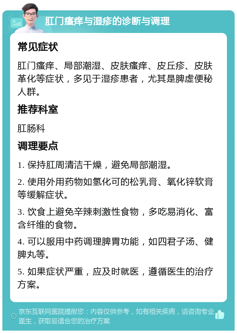 肛门瘙痒与湿疹的诊断与调理 常见症状 肛门瘙痒、局部潮湿、皮肤瘙痒、皮丘疹、皮肤革化等症状，多见于湿疹患者，尤其是脾虚便秘人群。 推荐科室 肛肠科 调理要点 1. 保持肛周清洁干燥，避免局部潮湿。 2. 使用外用药物如氢化可的松乳膏、氧化锌软膏等缓解症状。 3. 饮食上避免辛辣刺激性食物，多吃易消化、富含纤维的食物。 4. 可以服用中药调理脾胃功能，如四君子汤、健脾丸等。 5. 如果症状严重，应及时就医，遵循医生的治疗方案。