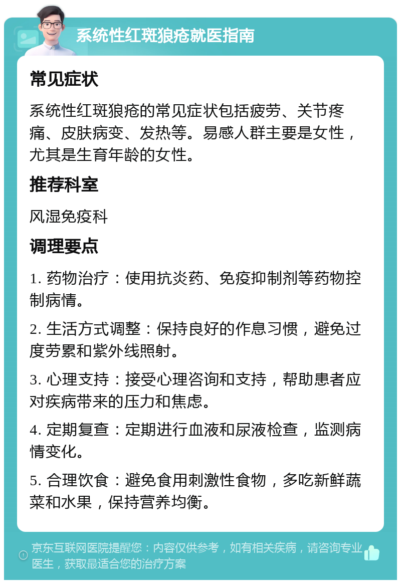 系统性红斑狼疮就医指南 常见症状 系统性红斑狼疮的常见症状包括疲劳、关节疼痛、皮肤病变、发热等。易感人群主要是女性，尤其是生育年龄的女性。 推荐科室 风湿免疫科 调理要点 1. 药物治疗：使用抗炎药、免疫抑制剂等药物控制病情。 2. 生活方式调整：保持良好的作息习惯，避免过度劳累和紫外线照射。 3. 心理支持：接受心理咨询和支持，帮助患者应对疾病带来的压力和焦虑。 4. 定期复查：定期进行血液和尿液检查，监测病情变化。 5. 合理饮食：避免食用刺激性食物，多吃新鲜蔬菜和水果，保持营养均衡。