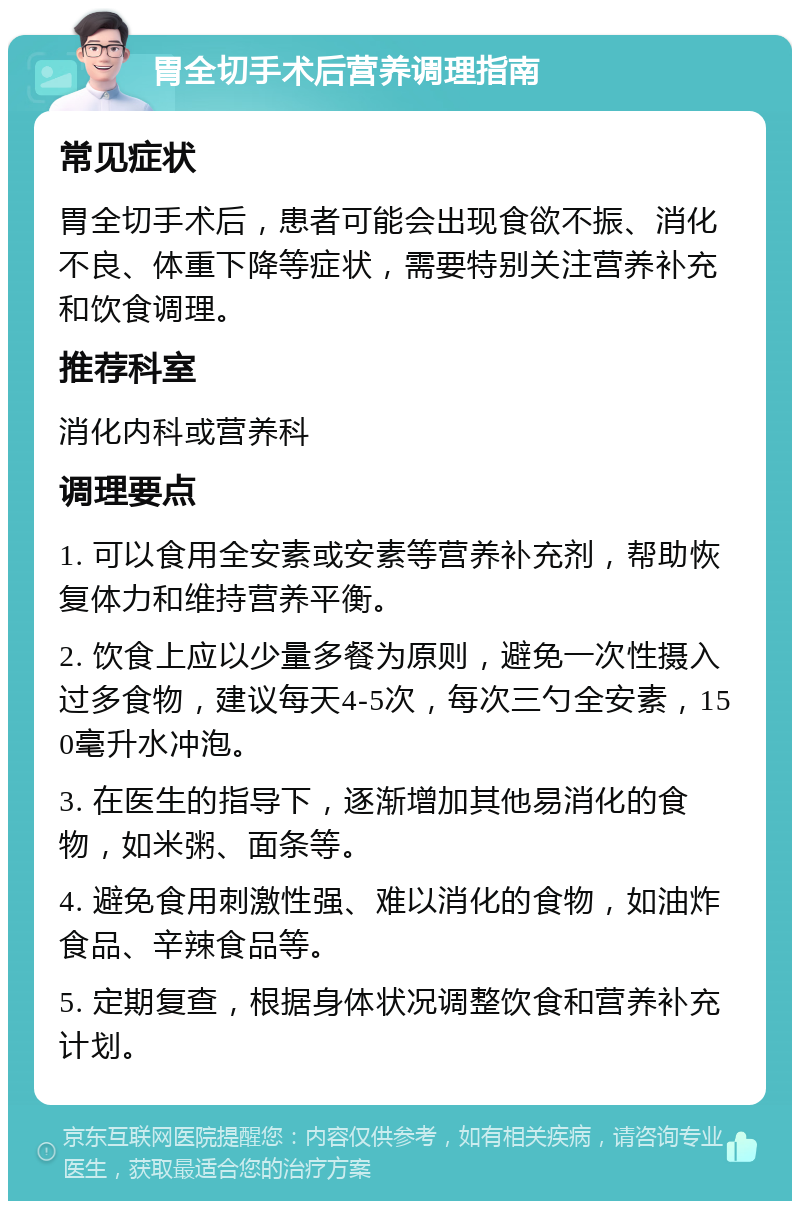 胃全切手术后营养调理指南 常见症状 胃全切手术后，患者可能会出现食欲不振、消化不良、体重下降等症状，需要特别关注营养补充和饮食调理。 推荐科室 消化内科或营养科 调理要点 1. 可以食用全安素或安素等营养补充剂，帮助恢复体力和维持营养平衡。 2. 饮食上应以少量多餐为原则，避免一次性摄入过多食物，建议每天4-5次，每次三勺全安素，150毫升水冲泡。 3. 在医生的指导下，逐渐增加其他易消化的食物，如米粥、面条等。 4. 避免食用刺激性强、难以消化的食物，如油炸食品、辛辣食品等。 5. 定期复查，根据身体状况调整饮食和营养补充计划。