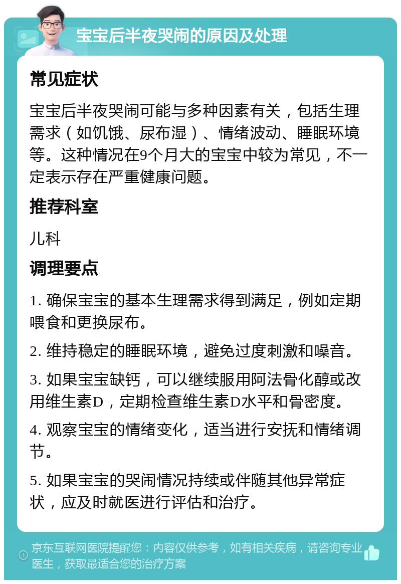 宝宝后半夜哭闹的原因及处理 常见症状 宝宝后半夜哭闹可能与多种因素有关，包括生理需求（如饥饿、尿布湿）、情绪波动、睡眠环境等。这种情况在9个月大的宝宝中较为常见，不一定表示存在严重健康问题。 推荐科室 儿科 调理要点 1. 确保宝宝的基本生理需求得到满足，例如定期喂食和更换尿布。 2. 维持稳定的睡眠环境，避免过度刺激和噪音。 3. 如果宝宝缺钙，可以继续服用阿法骨化醇或改用维生素D，定期检查维生素D水平和骨密度。 4. 观察宝宝的情绪变化，适当进行安抚和情绪调节。 5. 如果宝宝的哭闹情况持续或伴随其他异常症状，应及时就医进行评估和治疗。