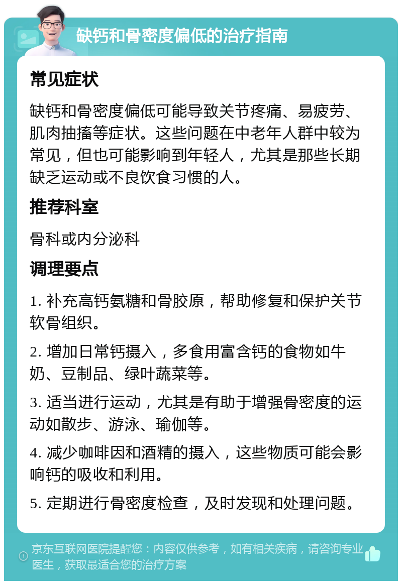 缺钙和骨密度偏低的治疗指南 常见症状 缺钙和骨密度偏低可能导致关节疼痛、易疲劳、肌肉抽搐等症状。这些问题在中老年人群中较为常见，但也可能影响到年轻人，尤其是那些长期缺乏运动或不良饮食习惯的人。 推荐科室 骨科或内分泌科 调理要点 1. 补充高钙氨糖和骨胶原，帮助修复和保护关节软骨组织。 2. 增加日常钙摄入，多食用富含钙的食物如牛奶、豆制品、绿叶蔬菜等。 3. 适当进行运动，尤其是有助于增强骨密度的运动如散步、游泳、瑜伽等。 4. 减少咖啡因和酒精的摄入，这些物质可能会影响钙的吸收和利用。 5. 定期进行骨密度检查，及时发现和处理问题。