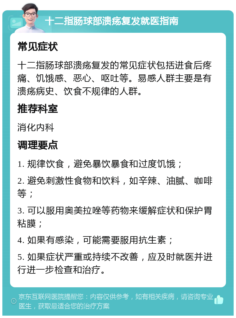 十二指肠球部溃疡复发就医指南 常见症状 十二指肠球部溃疡复发的常见症状包括进食后疼痛、饥饿感、恶心、呕吐等。易感人群主要是有溃疡病史、饮食不规律的人群。 推荐科室 消化内科 调理要点 1. 规律饮食，避免暴饮暴食和过度饥饿； 2. 避免刺激性食物和饮料，如辛辣、油腻、咖啡等； 3. 可以服用奥美拉唑等药物来缓解症状和保护胃粘膜； 4. 如果有感染，可能需要服用抗生素； 5. 如果症状严重或持续不改善，应及时就医并进行进一步检查和治疗。