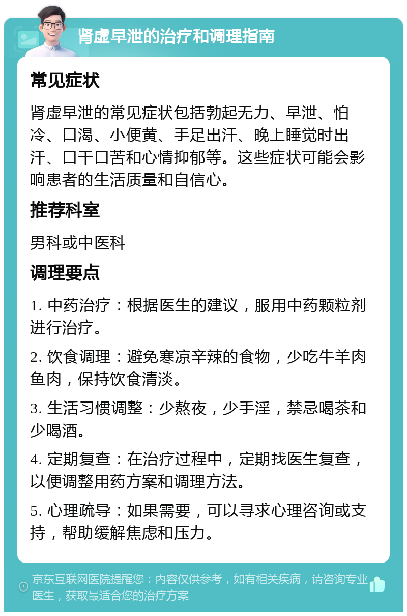 肾虚早泄的治疗和调理指南 常见症状 肾虚早泄的常见症状包括勃起无力、早泄、怕冷、口渴、小便黄、手足出汗、晚上睡觉时出汗、口干口苦和心情抑郁等。这些症状可能会影响患者的生活质量和自信心。 推荐科室 男科或中医科 调理要点 1. 中药治疗：根据医生的建议，服用中药颗粒剂进行治疗。 2. 饮食调理：避免寒凉辛辣的食物，少吃牛羊肉鱼肉，保持饮食清淡。 3. 生活习惯调整：少熬夜，少手淫，禁忌喝茶和少喝酒。 4. 定期复查：在治疗过程中，定期找医生复查，以便调整用药方案和调理方法。 5. 心理疏导：如果需要，可以寻求心理咨询或支持，帮助缓解焦虑和压力。