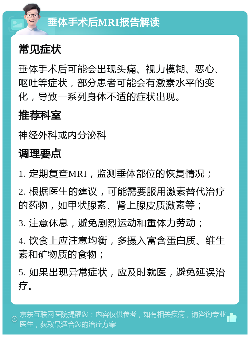 垂体手术后MRI报告解读 常见症状 垂体手术后可能会出现头痛、视力模糊、恶心、呕吐等症状，部分患者可能会有激素水平的变化，导致一系列身体不适的症状出现。 推荐科室 神经外科或内分泌科 调理要点 1. 定期复查MRI，监测垂体部位的恢复情况； 2. 根据医生的建议，可能需要服用激素替代治疗的药物，如甲状腺素、肾上腺皮质激素等； 3. 注意休息，避免剧烈运动和重体力劳动； 4. 饮食上应注意均衡，多摄入富含蛋白质、维生素和矿物质的食物； 5. 如果出现异常症状，应及时就医，避免延误治疗。