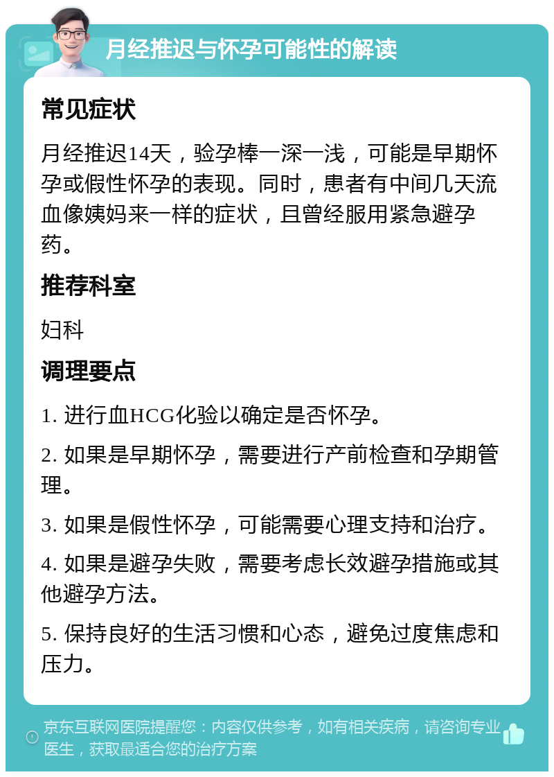 月经推迟与怀孕可能性的解读 常见症状 月经推迟14天，验孕棒一深一浅，可能是早期怀孕或假性怀孕的表现。同时，患者有中间几天流血像姨妈来一样的症状，且曾经服用紧急避孕药。 推荐科室 妇科 调理要点 1. 进行血HCG化验以确定是否怀孕。 2. 如果是早期怀孕，需要进行产前检查和孕期管理。 3. 如果是假性怀孕，可能需要心理支持和治疗。 4. 如果是避孕失败，需要考虑长效避孕措施或其他避孕方法。 5. 保持良好的生活习惯和心态，避免过度焦虑和压力。