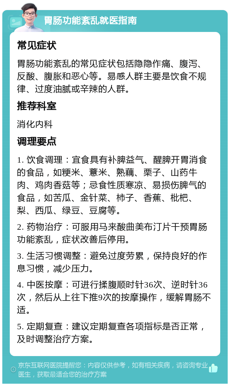 胃肠功能紊乱就医指南 常见症状 胃肠功能紊乱的常见症状包括隐隐作痛、腹泻、反酸、腹胀和恶心等。易感人群主要是饮食不规律、过度油腻或辛辣的人群。 推荐科室 消化内科 调理要点 1. 饮食调理：宜食具有补脾益气、醒脾开胃消食的食品，如粳米、薏米、熟藕、栗子、山药牛肉、鸡肉香菇等；忌食性质寒凉、易损伤脾气的食品，如苦瓜、金针菜、柿子、香蕉、枇杷、梨、西瓜、绿豆、豆腐等。 2. 药物治疗：可服用马来酸曲美布汀片干预胃肠功能紊乱，症状改善后停用。 3. 生活习惯调整：避免过度劳累，保持良好的作息习惯，减少压力。 4. 中医按摩：可进行揉腹顺时针36次、逆时针36次，然后从上往下推9次的按摩操作，缓解胃肠不适。 5. 定期复查：建议定期复查各项指标是否正常，及时调整治疗方案。