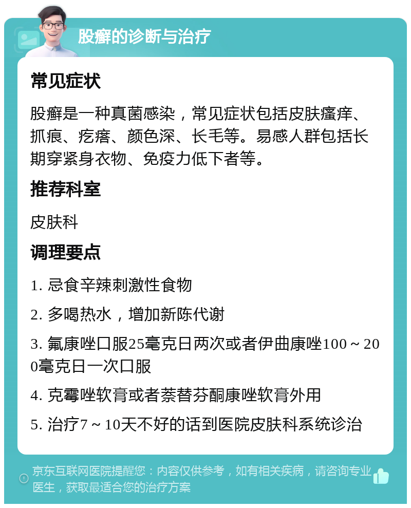 股癣的诊断与治疗 常见症状 股癣是一种真菌感染，常见症状包括皮肤瘙痒、抓痕、疙瘩、颜色深、长毛等。易感人群包括长期穿紧身衣物、免疫力低下者等。 推荐科室 皮肤科 调理要点 1. 忌食辛辣刺激性食物 2. 多喝热水，增加新陈代谢 3. 氟康唑口服25毫克日两次或者伊曲康唑100～200毫克日一次口服 4. 克霉唑软膏或者萘替芬酮康唑软膏外用 5. 治疗7～10天不好的话到医院皮肤科系统诊治