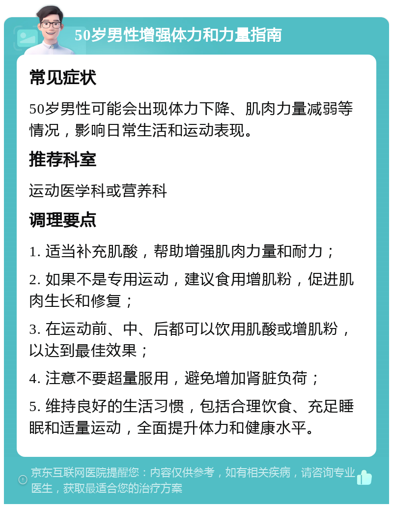 50岁男性增强体力和力量指南 常见症状 50岁男性可能会出现体力下降、肌肉力量减弱等情况，影响日常生活和运动表现。 推荐科室 运动医学科或营养科 调理要点 1. 适当补充肌酸，帮助增强肌肉力量和耐力； 2. 如果不是专用运动，建议食用增肌粉，促进肌肉生长和修复； 3. 在运动前、中、后都可以饮用肌酸或增肌粉，以达到最佳效果； 4. 注意不要超量服用，避免增加肾脏负荷； 5. 维持良好的生活习惯，包括合理饮食、充足睡眠和适量运动，全面提升体力和健康水平。