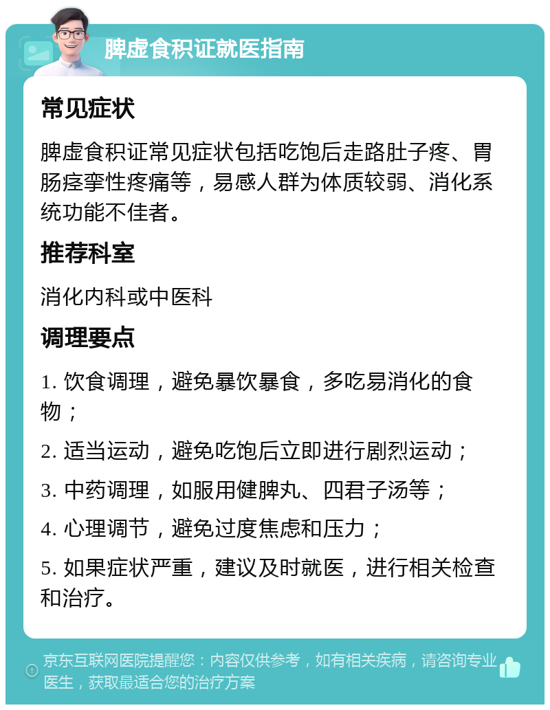 脾虚食积证就医指南 常见症状 脾虚食积证常见症状包括吃饱后走路肚子疼、胃肠痉挛性疼痛等，易感人群为体质较弱、消化系统功能不佳者。 推荐科室 消化内科或中医科 调理要点 1. 饮食调理，避免暴饮暴食，多吃易消化的食物； 2. 适当运动，避免吃饱后立即进行剧烈运动； 3. 中药调理，如服用健脾丸、四君子汤等； 4. 心理调节，避免过度焦虑和压力； 5. 如果症状严重，建议及时就医，进行相关检查和治疗。