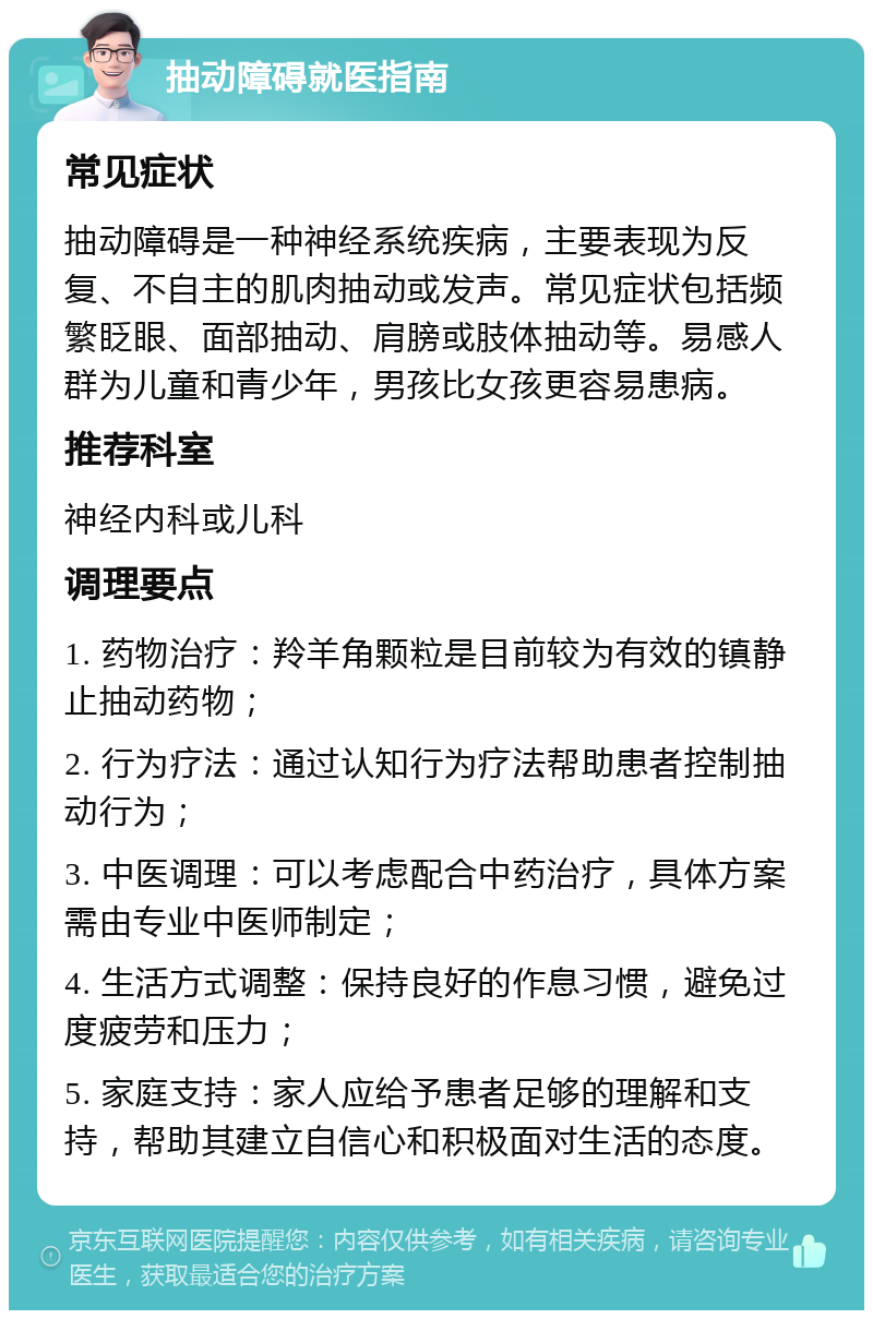 抽动障碍就医指南 常见症状 抽动障碍是一种神经系统疾病，主要表现为反复、不自主的肌肉抽动或发声。常见症状包括频繁眨眼、面部抽动、肩膀或肢体抽动等。易感人群为儿童和青少年，男孩比女孩更容易患病。 推荐科室 神经内科或儿科 调理要点 1. 药物治疗：羚羊角颗粒是目前较为有效的镇静止抽动药物； 2. 行为疗法：通过认知行为疗法帮助患者控制抽动行为； 3. 中医调理：可以考虑配合中药治疗，具体方案需由专业中医师制定； 4. 生活方式调整：保持良好的作息习惯，避免过度疲劳和压力； 5. 家庭支持：家人应给予患者足够的理解和支持，帮助其建立自信心和积极面对生活的态度。