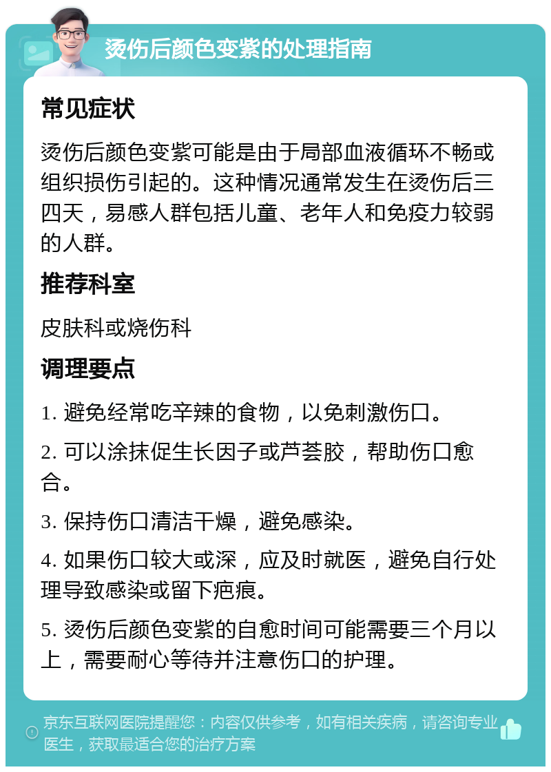 烫伤后颜色变紫的处理指南 常见症状 烫伤后颜色变紫可能是由于局部血液循环不畅或组织损伤引起的。这种情况通常发生在烫伤后三四天，易感人群包括儿童、老年人和免疫力较弱的人群。 推荐科室 皮肤科或烧伤科 调理要点 1. 避免经常吃辛辣的食物，以免刺激伤口。 2. 可以涂抹促生长因子或芦荟胶，帮助伤口愈合。 3. 保持伤口清洁干燥，避免感染。 4. 如果伤口较大或深，应及时就医，避免自行处理导致感染或留下疤痕。 5. 烫伤后颜色变紫的自愈时间可能需要三个月以上，需要耐心等待并注意伤口的护理。