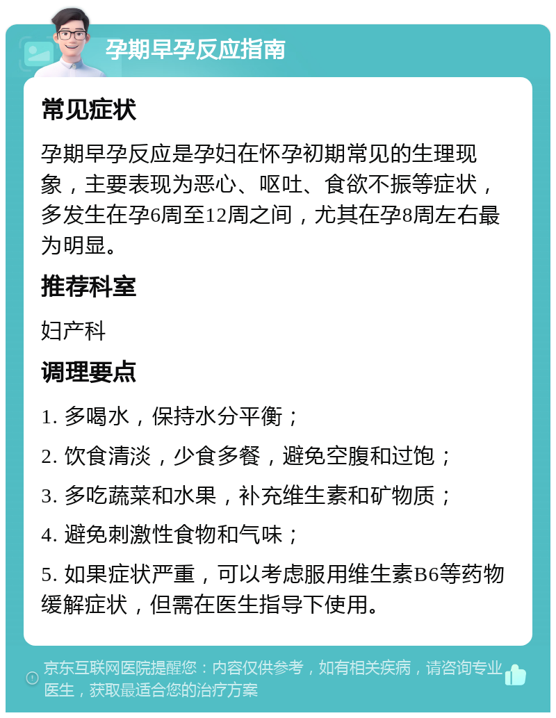 孕期早孕反应指南 常见症状 孕期早孕反应是孕妇在怀孕初期常见的生理现象，主要表现为恶心、呕吐、食欲不振等症状，多发生在孕6周至12周之间，尤其在孕8周左右最为明显。 推荐科室 妇产科 调理要点 1. 多喝水，保持水分平衡； 2. 饮食清淡，少食多餐，避免空腹和过饱； 3. 多吃蔬菜和水果，补充维生素和矿物质； 4. 避免刺激性食物和气味； 5. 如果症状严重，可以考虑服用维生素B6等药物缓解症状，但需在医生指导下使用。