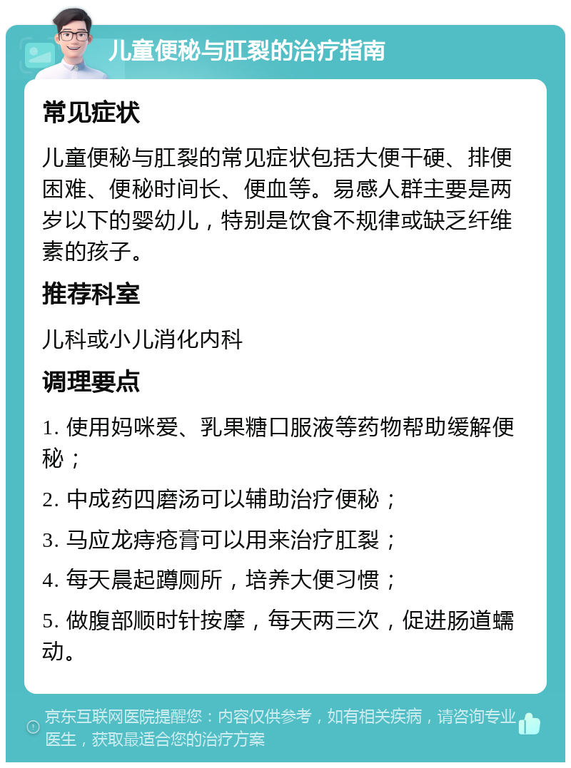 儿童便秘与肛裂的治疗指南 常见症状 儿童便秘与肛裂的常见症状包括大便干硬、排便困难、便秘时间长、便血等。易感人群主要是两岁以下的婴幼儿，特别是饮食不规律或缺乏纤维素的孩子。 推荐科室 儿科或小儿消化内科 调理要点 1. 使用妈咪爱、乳果糖口服液等药物帮助缓解便秘； 2. 中成药四磨汤可以辅助治疗便秘； 3. 马应龙痔疮膏可以用来治疗肛裂； 4. 每天晨起蹲厕所，培养大便习惯； 5. 做腹部顺时针按摩，每天两三次，促进肠道蠕动。