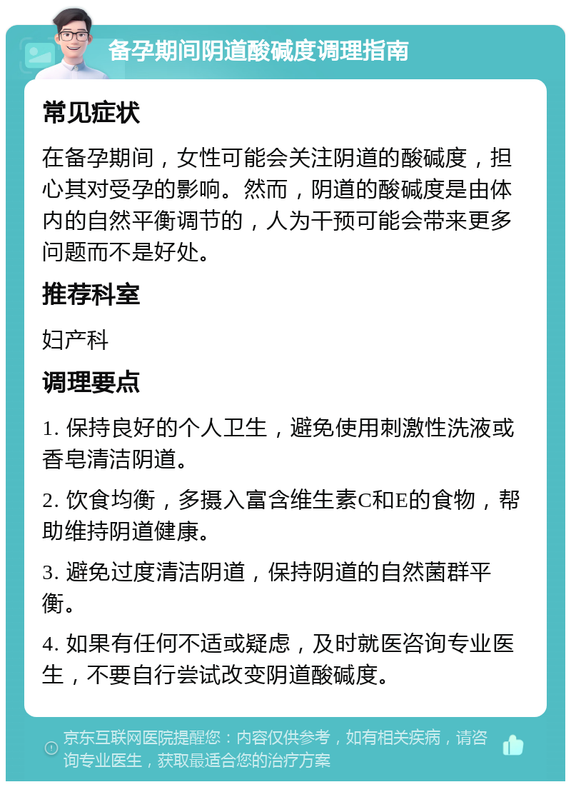 备孕期间阴道酸碱度调理指南 常见症状 在备孕期间，女性可能会关注阴道的酸碱度，担心其对受孕的影响。然而，阴道的酸碱度是由体内的自然平衡调节的，人为干预可能会带来更多问题而不是好处。 推荐科室 妇产科 调理要点 1. 保持良好的个人卫生，避免使用刺激性洗液或香皂清洁阴道。 2. 饮食均衡，多摄入富含维生素C和E的食物，帮助维持阴道健康。 3. 避免过度清洁阴道，保持阴道的自然菌群平衡。 4. 如果有任何不适或疑虑，及时就医咨询专业医生，不要自行尝试改变阴道酸碱度。