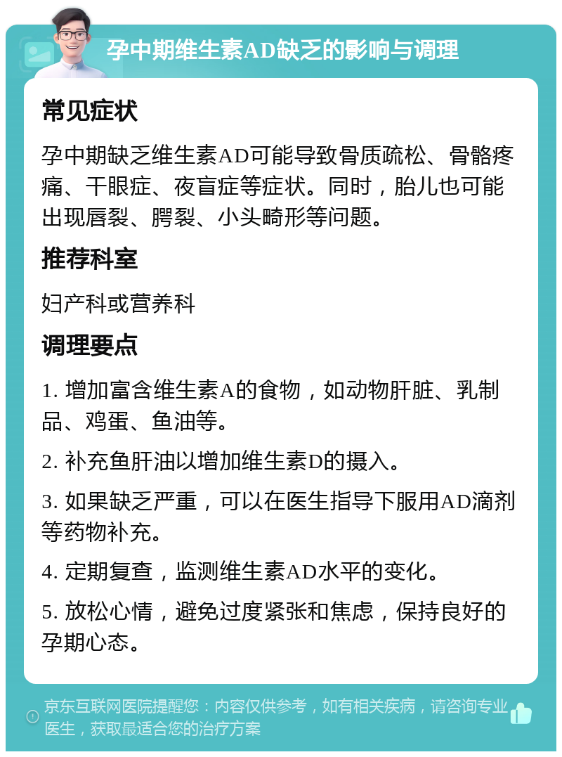 孕中期维生素AD缺乏的影响与调理 常见症状 孕中期缺乏维生素AD可能导致骨质疏松、骨骼疼痛、干眼症、夜盲症等症状。同时，胎儿也可能出现唇裂、腭裂、小头畸形等问题。 推荐科室 妇产科或营养科 调理要点 1. 增加富含维生素A的食物，如动物肝脏、乳制品、鸡蛋、鱼油等。 2. 补充鱼肝油以增加维生素D的摄入。 3. 如果缺乏严重，可以在医生指导下服用AD滴剂等药物补充。 4. 定期复查，监测维生素AD水平的变化。 5. 放松心情，避免过度紧张和焦虑，保持良好的孕期心态。