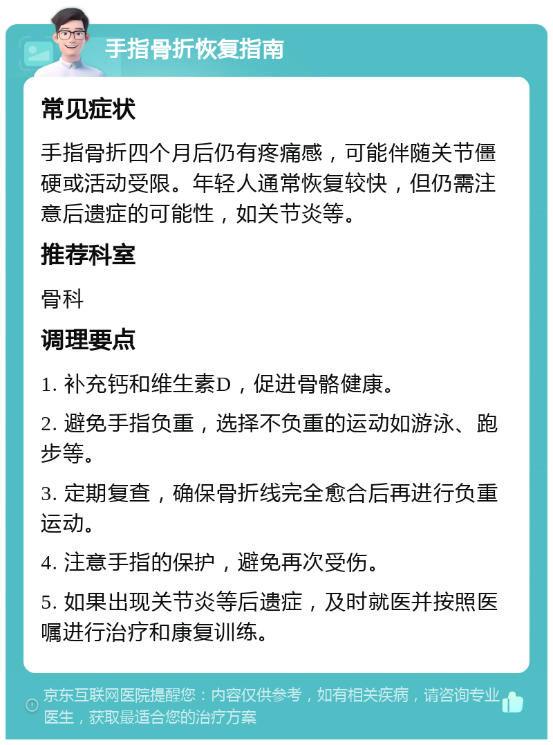 手指骨折恢复指南 常见症状 手指骨折四个月后仍有疼痛感，可能伴随关节僵硬或活动受限。年轻人通常恢复较快，但仍需注意后遗症的可能性，如关节炎等。 推荐科室 骨科 调理要点 1. 补充钙和维生素D，促进骨骼健康。 2. 避免手指负重，选择不负重的运动如游泳、跑步等。 3. 定期复查，确保骨折线完全愈合后再进行负重运动。 4. 注意手指的保护，避免再次受伤。 5. 如果出现关节炎等后遗症，及时就医并按照医嘱进行治疗和康复训练。