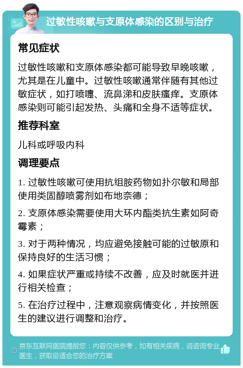 过敏性咳嗽与支原体感染的区别与治疗 常见症状 过敏性咳嗽和支原体感染都可能导致早晚咳嗽，尤其是在儿童中。过敏性咳嗽通常伴随有其他过敏症状，如打喷嚏、流鼻涕和皮肤瘙痒。支原体感染则可能引起发热、头痛和全身不适等症状。 推荐科室 儿科或呼吸内科 调理要点 1. 过敏性咳嗽可使用抗组胺药物如扑尔敏和局部使用类固醇喷雾剂如布地奈德； 2. 支原体感染需要使用大环内酯类抗生素如阿奇霉素； 3. 对于两种情况，均应避免接触可能的过敏原和保持良好的生活习惯； 4. 如果症状严重或持续不改善，应及时就医并进行相关检查； 5. 在治疗过程中，注意观察病情变化，并按照医生的建议进行调整和治疗。