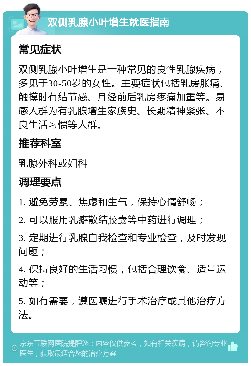 双侧乳腺小叶增生就医指南 常见症状 双侧乳腺小叶增生是一种常见的良性乳腺疾病，多见于30-50岁的女性。主要症状包括乳房胀痛、触摸时有结节感、月经前后乳房疼痛加重等。易感人群为有乳腺增生家族史、长期精神紧张、不良生活习惯等人群。 推荐科室 乳腺外科或妇科 调理要点 1. 避免劳累、焦虑和生气，保持心情舒畅； 2. 可以服用乳癖散结胶囊等中药进行调理； 3. 定期进行乳腺自我检查和专业检查，及时发现问题； 4. 保持良好的生活习惯，包括合理饮食、适量运动等； 5. 如有需要，遵医嘱进行手术治疗或其他治疗方法。