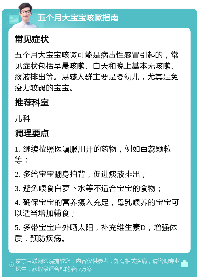 五个月大宝宝咳嗽指南 常见症状 五个月大宝宝咳嗽可能是病毒性感冒引起的，常见症状包括早晨咳嗽、白天和晚上基本无咳嗽、痰液排出等。易感人群主要是婴幼儿，尤其是免疫力较弱的宝宝。 推荐科室 儿科 调理要点 1. 继续按照医嘱服用开的药物，例如百蕊颗粒等； 2. 多给宝宝翻身拍背，促进痰液排出； 3. 避免喂食白萝卜水等不适合宝宝的食物； 4. 确保宝宝的营养摄入充足，母乳喂养的宝宝可以适当增加辅食； 5. 多带宝宝户外晒太阳，补充维生素D，增强体质，预防疾病。