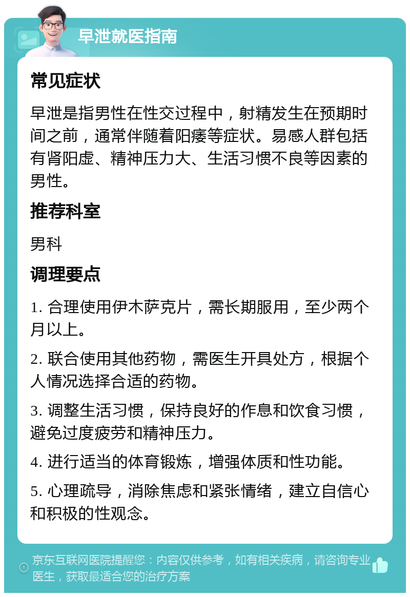 早泄就医指南 常见症状 早泄是指男性在性交过程中，射精发生在预期时间之前，通常伴随着阳痿等症状。易感人群包括有肾阳虚、精神压力大、生活习惯不良等因素的男性。 推荐科室 男科 调理要点 1. 合理使用伊木萨克片，需长期服用，至少两个月以上。 2. 联合使用其他药物，需医生开具处方，根据个人情况选择合适的药物。 3. 调整生活习惯，保持良好的作息和饮食习惯，避免过度疲劳和精神压力。 4. 进行适当的体育锻炼，增强体质和性功能。 5. 心理疏导，消除焦虑和紧张情绪，建立自信心和积极的性观念。