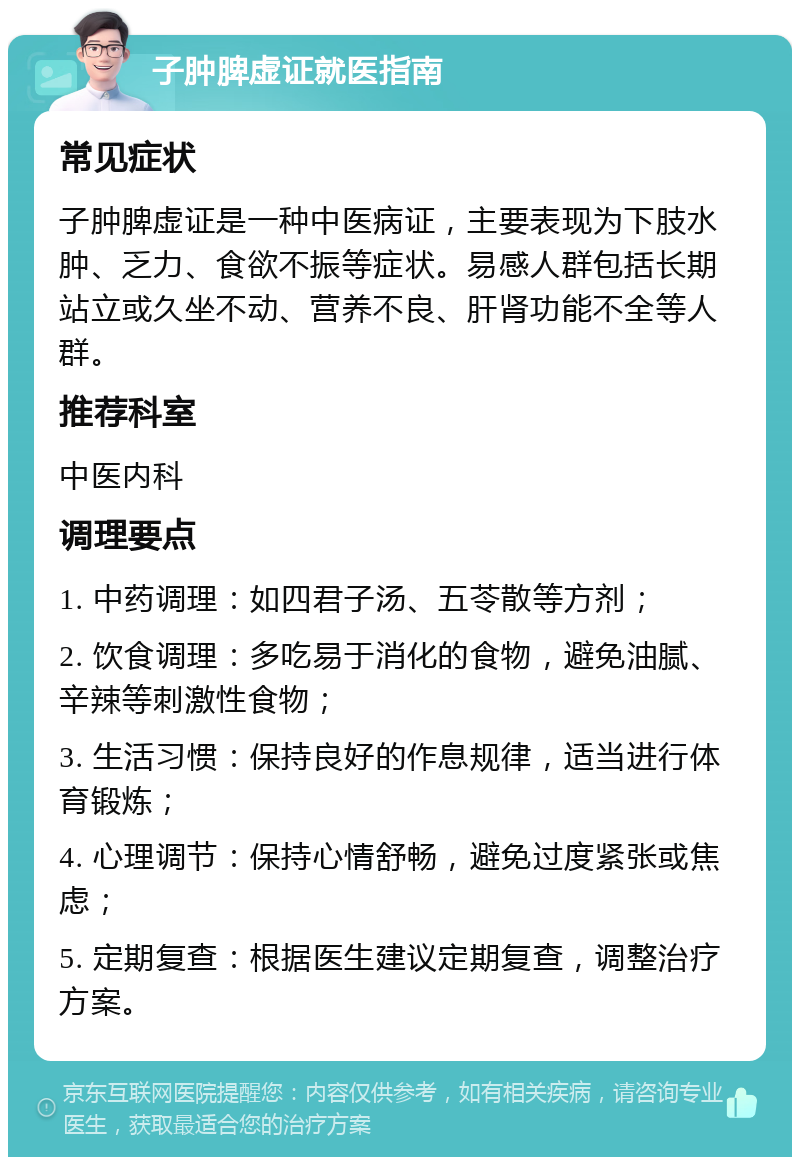 子肿脾虚证就医指南 常见症状 子肿脾虚证是一种中医病证，主要表现为下肢水肿、乏力、食欲不振等症状。易感人群包括长期站立或久坐不动、营养不良、肝肾功能不全等人群。 推荐科室 中医内科 调理要点 1. 中药调理：如四君子汤、五苓散等方剂； 2. 饮食调理：多吃易于消化的食物，避免油腻、辛辣等刺激性食物； 3. 生活习惯：保持良好的作息规律，适当进行体育锻炼； 4. 心理调节：保持心情舒畅，避免过度紧张或焦虑； 5. 定期复查：根据医生建议定期复查，调整治疗方案。